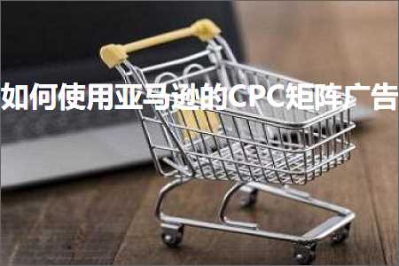 跨境电商知识:如何使用亚马逊的CPC矩阵广告+